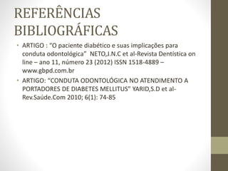 REFERÊNCIAS
BIBLIOGRÁFICAS
• ARTIGO : “O paciente diabético e suas implicações para
conduta odontológica” NETO,J.N.C et al-Revista Dentística on
line – ano 11, número 23 (2012) ISSN 1518-4889 –
www.gbpd.com.br
• ARTIGO: “CONDUTA ODONTOLÓGICA NO ATENDIMENTO A
PORTADORES DE DIABETES MELLITUS” YARID,S.D et al-
Rev.Saúde.Com 2010; 6(1): 74-85
 
