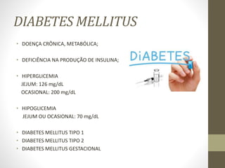 DIABETES MELLITUS
• DOENÇA CRÔNICA, METABÓLICA;
• DEFICIÊNCIA NA PRODUÇÃO DE INSULINA;
• HIPERGLICEMIA
JEJUM: 126 mg/dL
OCASIONAL: 200 mg/dL
• HIPOGLICEMIA
JEJUM OU OCASIONAL: 70 mg/dL
• DIABETES MELLITUS TIPO 1
• DIABETES MELLITUS TIPO 2
• DIABETES MELLITUS GESTACIONAL
 