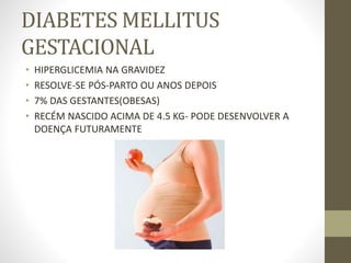 DIABETES MELLITUS
GESTACIONAL
• HIPERGLICEMIA NA GRAVIDEZ
• RESOLVE-SE PÓS-PARTO OU ANOS DEPOIS
• 7% DAS GESTANTES(OBESAS)
• RECÉM NASCIDO ACIMA DE 4.5 KG- PODE DESENVOLVER A
DOENÇA FUTURAMENTE
 
