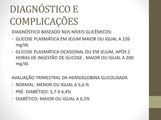 DIAGNÓSTICO E
COMPLICAÇÕES
DIAGNÓSTICO BASEADO NOS NÍVEIS GLICÊMICOS:
• GLICOSE PLASMÁTICA EM JEJUM MAIOR OU IGUAL A 126
mg/dL
• GLICOSE PLASMÁTICA OCASIONAL OU EM JEJUM, APÓS 2
HORAS DE INGESTÃO DE GLICOSE , MAIOR OU IGUAL A 200
mg/dL
AVALIAÇÃO TRIMESTRAL DA HEMOGLOBINA GLICOLISADA
• NORMAL: MENOR OU IGUAL A 5,6 %
• PRÉ- DIABÉTICO: 5,7 A 6,4%
• DIABÉTICO: MAIOR OU IGUAL A 6,5%
 