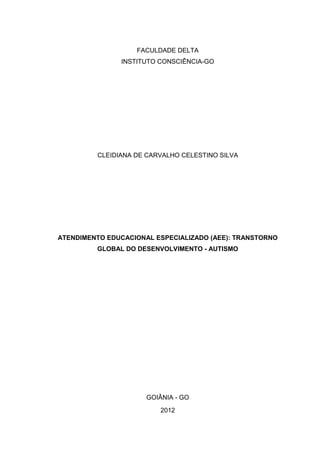 1



                   FACULDADE DELTA
               INSTITUTO CONSCIÊNCIA-GO




         CLEIDIANA DE CARVALHO CELESTINO SILVA




ATENDIMENTO EDUCACIONAL ESPECIALIZADO (AEE): TRANSTORNO
         GLOBAL DO DESENVOLVIMENTO - AUTISMO




                      GOIÂNIA - GO
                         2012
 