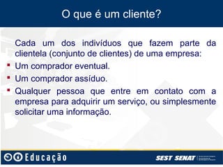 O que é um cliente?

  Cada um dos indivíduos que fazem parte da
  clientela (conjunto de clientes) de uma empresa:
 Um comprador eventual.
 Um comprador assíduo.
 Qualquer pessoa que entre em contato com a
  empresa para adquirir um serviço, ou simplesmente
  solicitar uma informação.
 