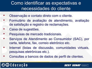Como identificar as expectativas e
        necessidades do cliente
   Observação e contato direto com o cliente.
   Formulário de avaliação de atendimento, avaliação
    de satisfação e registro de reclamações.
   Caixa de sugestões.
   Pesquisas de mercado tradicionais.
   Serviços de Atendimento ao Consumidor (SAC), por
    carta, telefone, fax, correio eletrônico etc.
   Internet (listas de discussão, comunidades virtuais,
    pesquisas eletrônicas etc.).
   Consultas a bancos de dados de perfil de clientes.
 