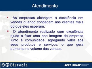 Atendimento

  As empresas alcançam a excelência em
 vendas quando concedem aos clientes mais
 do que eles esperam.
 O atendimento realizado com excelência
 ajuda a fixar uma boa imagem da empresa
 junto à comunidade, agregando valor aos
 seus produtos e serviços, o que gera
 aumento no volume das vendas.
 