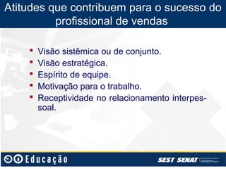 Atitudes que contribuem para o sucesso do
          profissional de vendas

       Visão sistêmica ou de conjunto.
       Visão estratégica.
       Espírito de equipe.
       Motivação para o trabalho.
       Receptividade no relacionamento interpes-
        soal.
 