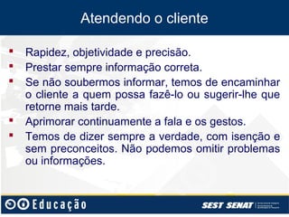 Atendendo o cliente

   Rapidez, objetividade e precisão.
   Prestar sempre informação correta.
   Se não soubermos informar, temos de encaminhar
    o cliente a quem possa fazê-lo ou sugerir-lhe que
    retorne mais tarde.
   Aprimorar continuamente a fala e os gestos.
   Temos de dizer sempre a verdade, com isenção e
    sem preconceitos. Não podemos omitir problemas
    ou informações.
 