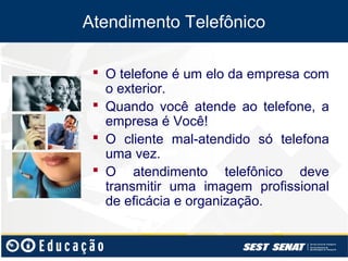 Atendimento Telefônico

  O telefone é um elo da empresa com
   o exterior.
  Quando você atende ao telefone, a
   empresa é Você!
  O cliente mal-atendido só telefona
   uma vez.
  O atendimento telefônico deve
   transmitir uma imagem profissional
   de eficácia e organização.
 