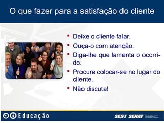 O que fazer para a satisfação do cliente

                Deixe o cliente falar.
                Ouça-o com atenção.
                Diga-lhe que lamenta o ocorri-
                 do.
                Procure colocar-se no lugar do
                 cliente.
                Não discuta!
 