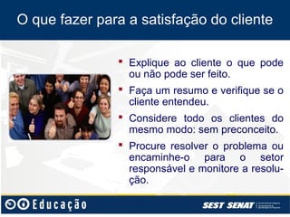 O que fazer para a satisfação do cliente

                Explique ao cliente o que pode
                 ou não pode ser feito.
                Faça um resumo e verifique se o
                 cliente entendeu.
                Considere todo os clientes do
                 mesmo modo: sem preconceito.
                Procure resolver o problema ou
                 encaminhe-o para o setor
                 responsável e monitore a resolu-
                 ção.
 