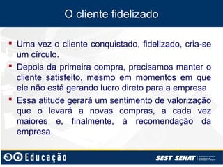 O cliente fidelizado

 Uma vez o cliente conquistado, fidelizado, cria-se
  um círculo.
 Depois da primeira compra, precisamos manter o
  cliente satisfeito, mesmo em momentos em que
  ele não está gerando lucro direto para a empresa.
 Essa atitude gerará um sentimento de valorização
  que o levará a novas compras, a cada vez
  maiores e, finalmente, à recomendação da
  empresa.
 