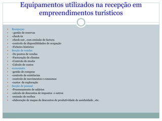 Equipamentos utilizados na recepção em
empreendimentos turísticos
 Recepcçao
 - gestão de reservas
 -check-in
 -check-out , com emissão de factura
 -controlo de disponiblidades de ocupação
 -Ficheiro histórico
 Secção de vendas
 -De pontos de vendas
 -Facturação de clientes
 -Controlo de stocks
 -Calculo de custos
 economato
 -gestão de compras
 -controlo de existências
 -controlo de movimentos e consumos
 -custos de exploração
 Secção de pessoal
 -Processamento de salários
 -calculo de descontos de impostos e outros
 -emissão de recibos
 -elaboração de mapas de descontos de produtividade de assiduidade , etc.
 