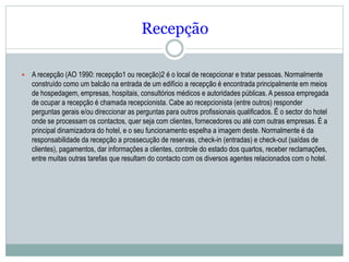 Recepção
 A recepção (AO 1990: recepção1 ou receção)2 é o local de recepcionar e tratar pessoas. Normalmente
construído como um balcão na entrada de um edifício a recepção é encontrada principalmente em meios
de hospedagem, empresas, hospitais, consultórios médicos e autoridades públicas. A pessoa empregada
de ocupar a recepção é chamada recepcionista. Cabe ao recepcionista (entre outros) responder
perguntas gerais e/ou direccionar as perguntas para outros profissionais qualificados. É o sector do hotel
onde se processam os contactos, quer seja com clientes, fornecedores ou até com outras empresas. É a
principal dinamizadora do hotel, e o seu funcionamento espelha a imagem deste. Normalmente é da
responsabilidade da recepção a prossecução de reservas, check-in (entradas) e check-out (saídas de
clientes), pagamentos, dar informações a clientes, controle do estado dos quartos, receber reclamações,
entre muitas outras tarefas que resultam do contacto com os diversos agentes relacionados com o hotel.
 