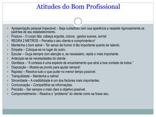 Atitudes do Bom Profissional
 Apresentação pessoal impecável – Seja cuidadoso com sua aparência e respeite rigorosamente os
padrões de seu estabelecimento.
 Postura – O corpo fala: cabeça erguida, coluna , gestos suaves, sorria!
 REGRA 2 METROS – Perceba o seu cliente e cumprimente-o!
 Mantenha o bom astral – Ter senso de humor é tão importante quanto ter talento.
 Empatia – Coloque-se no lugar do outro.
 Escutar – Ouça sempre com atenção e, se necessário, repita o mais importante.
 Antecipar-se às necessidades do cliente.
 Gentileza – “A cortesia é uma espécie de encantamento que atrai a boa vontade de todos.”
 Disposição – Mostre-se pronto para ajudar sempre!
 Rapidez – Resolva tudo o que puder no menor tempo possível.
 Tranquilidade – Mantenha a calma!
 Sinceridade – A credibilidade é um dos factores mais importantes.
 Comunicação – Compartilhar as informações.
 Precisão – Ser sempre o mais claro e objetivo possível.
 Comprometimento – Resolva o “problema” do cliente como se fosse seu.
 