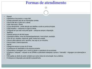 Formas de atendimento
o
 Pessoal
 9 Mantenha a boa postura: o corpo fala!
 9 Esteja preparado para dar as informações corretas.
 9 Nunca fale alto ou grite com o cliente.
 9 Não interrompa o cliente.
 9 Ouça atentamente – preste atenção aos detalhes e anote os pontos principais.
 9 Seja empático – coloque-se no lugar do cliente.
 9 Pergunte em que mais você pode ajudar – coloque-se sempre à disposição.
 Telefônico
 9 Atenda sempre em até três toques.
 9 Saudação enfática: nome da empresa/departamento, nome próprio, saudação.
 9 Tom da voz: simpática, disponível, gentil; mostre boa vontade.
 9 Nunca utilize palavras como: benzinho, meu anjo ou um minutinho.
 9 Nunca deixe o cliente esperando.
 Internet
 9 Responda sempre no prazo de 24 horas.
 9 Certifique-se do destinatário e dos arquivos enviados.
 9 Personalize a mensagem com o nome do cliente e a assinatura da sua empresa.
 9 Pratique a “netiqueta” – etiqueta na net (SPAMs e publicidade indesejada) e jamais o “internetês” – linguagem com abreviações e
gírias.
 9 Dê opções ao cliente de poder contatá-lo por outros meios de comunicação: fax ou telefone.
 9 Coloque-se à disposição para atendê-lo pessoalmente.
 