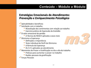 Conteúdo – Módulo a Módulo

Estratégias Emocionais de Atendimento:
Prevenção e Enriquecimento Psicológico
Aplicabilidade e benefícios
Satisfação com o trabalho
    • Reavaliação dos sentimentos com relação ao trabalho




                                                   m3
    • Exercício prático de Expressão da Gratidão
O valor emocional do perdão
    • A Técnica do REACH aplicada a casos reais
Otimismo e Esperança
    • Definições e importância
    • Teste individual do Perfil de Otimismo
    • A fórmula da Esperança
    • Os 5 C’s aplicados ao atendimento
Momentos de Prazer e Gratificação no dia-a-dia do trabalho
    • Práticas para aumentar o prazer no trabalho
    • Razões pessoais da gratificação
Forças Pessoais

                                      10
 
