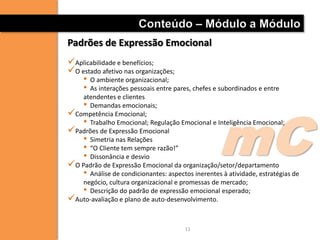 Conteúdo – Módulo a Módulo
Padrões de Expressão Emocional
Aplicabilidade e benefícios;
O estado afetivo nas organizações;
    • O ambiente organizacional;
    • As interações pessoais entre pares, chefes e subordinados e entre
    atendentes e clientes




                                                   mC
    • Demandas emocionais;
Competência Emocional;
    • Trabalho Emocional; Regulação Emocional e Inteligência Emocional;
Padrões de Expressão Emocional
    • Simetria nas Relações
    • “O Cliente tem sempre razão!”
    • Dissonância e desvio
O Padrão de Expressão Emocional da organização/setor/departamento
    • Análise de condicionantes: aspectos inerentes à atividade, estratégias de
    negócio, cultura organizacional e promessas de mercado;
    • Descrição do padrão de expressão emocional esperado;
Auto-avaliação e plano de auto-desenvolvimento.

                                        11
 
