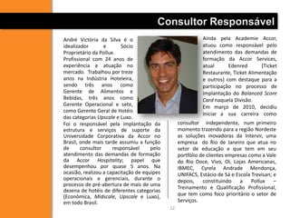 Consultor Responsável
André Victória da Silva é o                                 Ainda pela Academie Accor,
idealizador       e       Sócio                             atuou como responsável pelo
Proprietário da Pollux.                                     atendimento das demandas de
Profissional com 24 anos de                                 formação da Accor Services,
experiência e atuação no                                    atual      Edenred       (Ticket
mercado. Trabalhou por treze                                Restaurante, Ticket Alimentação
anos na Indústria Hoteleira,                                e outros) com destaque para a
sendo três anos como                                        participação no processo de
Gerente de Alimentos e                                      implantação do Balanced Score
Bebidas, três anos como                                     Card naquela Divisão.
Gerente Operacional e sete,                                 Em março de 2010, decidiu
como Gerente Geral de Hotéis
                                                            iniciar a sua carreira como
das categorias Upscale e Luxo.
Foi o responsável pela implantação da             consultor independente, num primeiro
estrutura e serviços de suporte da                momento trazendo para a região Nordeste
Universidade Corporativa da Accor no              as soluções inovadoras da Intervir, uma
Brasil, onde mais tarde assumiu a função          empresa do Rio de Janeiro que atua no
de      consultor     responsável     pelo        setor de educação e que tem em seu
atendimento das demandas de formação              portfólio de clientes empresas como a Vale
da Accor Hospitality; papel que                   do Rio Doce, Vivo, Oi, Lojas Americanas,
desempenhou por quase 5 anos. Na                  IBMEC, Cyrela Andrade Mendonça,
ocasião, realizou a capacitação de equipes        UNIFACS, Estácio de Sá e Escola Trevisan; e
operacionais e gerenciais, durante o              depois, constituindo       a Pollux –
processo de pré-abertura de mais de uma
                                                  Treinamento e Qualificação Profissional,
dezena de hotéis de diferentes categorias
(Econômica, Midscale, Upscale e Luxo),            que tem como foco prioritário o setor de
em todo Brasil.                                   Serviços.
                                             12
 