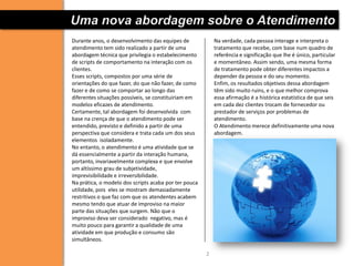 Uma nova abordagem sobre o Atendimento
Durante anos, o desenvolvimento das equipes de             Na verdade, cada pessoa interage e interpreta o
atendimento tem sido realizado a partir de uma             tratamento que recebe, com base num quadro de
abordagem técnica que privilegia o estabelecimento         referência e significação que lhe é único, particular
de scripts de comportamento na interação com os            e momentâneo. Assim sendo, uma mesma forma
clientes.                                                  de tratamento pode obter diferentes impactos a
Esses scripts, compostos por uma série de                  depender da pessoa e do seu momento.
orientações do que fazer, do que não fazer, de como        Enfim, os resultados objetivos dessa abordagem
fazer e de como se comportar ao longo das                  têm sido muito ruins, e o que melhor comprova
diferentes situações possíveis, se constituiriam em        essa afirmação é a histórica estatística de que seis
modelos eficazes de atendimento.                           em cada dez clientes trocam de fornecedor ou
Certamente, tal abordagem foi desenvolvida com             prestador de serviços por problemas de
base na crença de que o atendimento pode ser               atendimento.
entendido, previsto e definido a partir de uma             O Atendimento merece definitivamente uma nova
perspectiva que considera e trata cada um dos seus         abordagem.
elementos isoladamente.
No entanto, o atendimento é uma atividade que se
dá essencialmente a partir da interação humana,
portanto, invariavelmente complexa e que envolve
um altíssimo grau de subjetividade,
imprevisibilidade e irreversibilidade.
Na prática, o modelo dos scripts acaba por ter pouca
utilidade, pois eles se mostram demasiadamente
restritivos o que faz com que os atendentes acabem
mesmo tendo que atuar de improviso na maior
parte das situações que surgem. Não que o
improviso deva ser considerado negativo, mas é
muito pouco para garantir a qualidade de uma
atividade em que produção e consumo são
simultâneos.

                                                       2
 