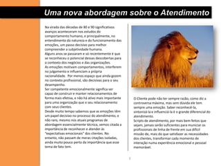 Uma nova abordagem sobre o Atendimento
Na virada das décadas de 80 e 90 significativos
avanços aconteceram nos estudos do
comportamento humano, e principalmente, no
entendimento da natureza e do funcionamento das
emoções, um passo decisivo para melhor
compreender a subjetividade humana.
Alguns anos se passaram e só recentemente é que
se reconheceu o potencial dessas descobertas para
o contexto dos negócios e das organizações.
As emoções motivam comportamentos, interferem
no julgamento e influenciam a própria
racionalidade. Por menos espaço que ainda gozem
no contexto profissional, são decisivas para o seu
desempenho.
Ser competente emocionalmente significa ser
capaz de construir e manter relacionamentos de
forma mais efetiva, e não há ativo mais importante       O Cliente pode não ter sempre razão, como diz a
para uma organização que o seu relacionamento            controversa máxima, mas sem dúvida ele tem
com seus clientes.                                       sempre uma emoção. Saber reconhecê-la,
Desde muito tempo sabemos que as emoções têm             sintonizá-la e influenciá-la é o grande diferencial do
um papel decisivo no processo do atendimento, e          atendimento.
não raro, mesmo nos atuais programas de                  Scripts de atendimento, por mais bem feitos que
abordagem essencialmente técnica, vemos citada a         sejam, jamais serão suficientes para municiar os
importância de reconhecer e atender às                   profissionais de linha de frente em sua difícil
“expectativas emocionais” dos clientes. No               missão de, mais do que satisfazer as necessidades
entanto, não passam de meras citações isoladas,          dos clientes, transformar cada momento de
ainda muito pouco perto da importância que esse          interação numa experiência emocional e pessoal
tema de fato tem.                                        memorável.


                                                     3
 