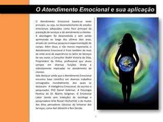O Atendimento Emocional e sua aplicação
O Atendimento Emocional baseia-se neste
princípio, ou seja, no desenvolvimento de estados
emocionais adequados como foco principal da
prestação de serviços e do atendimento a clientes.
A abordagem foi desenvolvida e vem sendo
aprimorada ao longo dos últimos dois anos,
através de continua pesquisa e experimentação de
campo. Além disso, e não menos importante, o
Atendimento Emocional é fruto também de mais
de vinte anos de experiência no Setor de Serviços
do seu autor, o Consultor André Victória da Silva,
Proprietário da Pollux, profissional que atuou
sempre em diversas funções direta e
indiretamente implicadas no atendimento de
clientes.
Vale destacar ainda que o Atendimento Emocional
encontra base científica em diversos trabalhos
consagrados mundialmente, dos quais se
destacam: A Inteligência Emocional, do escritor e
pesquisador, PhD Daniel Goleman. A Psicologia
Positiva do Dr. Martin Seligman. O Emotional
Labor (ainda sem tradução) da socióloga e
pesquisadora Arlie Russel Hochschild, e de muitos
dos ditos pensadores clássicos do Universo dos
Serviços, como Karl Albrecht e Ron Zencke.


                                                     4
 