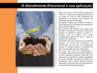 O Atendimento Emocional e sua aplicação
                       Apesar de recente, o Atendimento Emocional já
                       conta com o resultado da sua aplicação prática para
                       um grupo de mais de 200 profissionais de
                       atendimento que passaram pelo programa de
                       qualificação baseado na abordagem.
                       Isso significa também que a mesma já sofreu os
                       efeitos evolutivos da sua aplicação no contexto real
                       do dia a dia dos negócios.
                       Não obstante, vale destacar que, como toda
                       inovação, o Atendimento Emocional obviamente
                       encontra os obstáculos naturais ao novo e à
                       mudança, pois se constitui numa forma
                       completamente diferente de olhar e tratar do
                       fenômeno do atendimento.
                       Ele também exige uma disposição e uma abertura
                       especiais por parte dos profissionais de
                       atendimento, e faz com que a sua implantação
                       requeira um esforço contínuo e consistente, de
                       forma a se consolidar enquanto prática diária.
                       Por outro lado, uma vez compreendido e
                       incorporado, o Atendimento Emocional transforma-
                       se numa importante conquista, capaz não só de
                       elevar de forma significativa o padrão de qualidade
                       do serviço prestado por qualquer estrutura de
                       atendimento, como também projetar qualquer
                       organização a atuar de forma mais contundente na
                       nova era da Economia das Experiências.

                   5
 