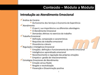 Conteúdo – Módulo a Módulo
Introdução ao Atendimento Emocional
Análise de Cenário
         • Da Economia dos Serviços à Economia da Experiência
Atendimento
         • O que é, sua importância e as diferentes abordagens
         • O Atendimento Emocional




                                                   m1
         • Demandas afetivas no exercício do trabalho
Trabalho Emocional
         • Definição, composição e características
         • Requisitos do trabalho emocional
         • Dissonância e desvio
Regulação e Inteligência Emocional
         • Emoções: definição e funcionamento da mente emocional
         • Inteligência e aprendizado emocional
         • Reconhecimento e regulação das próprias emoções
         • Empatia e gestão de relacionamentos
Estratégias Emocionais de Atendimento
         • Emoção versus Razão
         • Resgate e neutralização
         • Prevenção e Disseminação positiva
                                     8
 