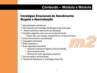 Conteúdo – Módulo a Módulo

Estratégias Emocionais de Atendimento:
Resgate e Neutralização
Aplicabilidade e benefícios
Pré requisitos da Estratégia de Resgate e Neutralização
 Postura positiva e adiamento da satisfação




                                                    m2
Emoções negativas mais comuns no atendimento
    • Quais são, suas causas, características e funcionamento
Estilos emocionais e sensibilidade
Linguagem emocional
Efeito repertório
Auto-regulação emocional
    • Aspectos individuais ligados à Personalidade;
    • Auto-conhecimento
    • Técnicas de auto-regulação emocional
Sincronização e neutralização
“Estado de Referência” e o diálogo emocional


                                       9
 