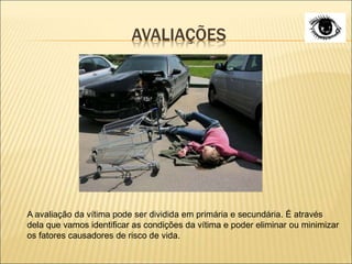 AVALIAÇÕES
A avaliação da vítima pode ser dividida em primária e secundária. É através
dela que vamos identificar as condições da vítima e poder eliminar ou minimizar
os fatores causadores de risco de vida.
 