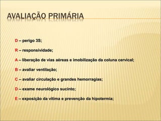 D – perigo 3S;
R – responsividade;
A – liberação de vias aéreas e imobilização da coluna cervical;
B – avaliar ventilação;
C – avaliar circulação e grandes hemorragias;
D – exame neurológico sucinto;
E – exposição da vítima e prevenção da hipotermia;
AVALIAÇÃO PRIMÁRIA
 