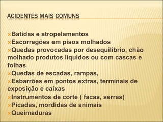ACIDENTES MAIS COMUNS
Batidas e atropelamentos
Escorregões em pisos molhados
Quedas provocadas por desequilibrio, chão
molhado produtos líquidos ou com cascas e
folhas
Quedas de escadas, rampas,
Esbarrões em pontos extras, terminais de
exposição e caixas
Instrumentos de corte ( facas, serras)
Picadas, mordidas de animais
Queimaduras
 