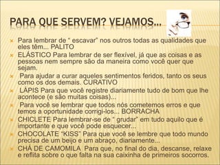 PARA QUE SERVEM? VEJAMOS...
 Para lembrar de “ escavar” nos outros todas as qualidades que
eles têm... PALITO
 ELÁSTICO Para lembrar de ser flexível, já que as coisas e as
pessoas nem sempre são da maneira como você quer que
sejam.
 Para ajudar a curar aqueles sentimentos feridos, tanto os seus
como os dos demais. CURATIVO
 LÁPIS Para que você registre diariamente tudo de bom que lhe
acontece (e são muitas coisas)...
 Para você se lembrar que todos nós cometemos erros e que
temos a oportunidade corrigi-los... BORRACHA
 CHICLETE Para lembrar-se de “ grudar” em tudo aquilo que é
importante e que você pode esquecer...
 CHOCOLATE “KISS” Para que você se lembre que todo mundo
precisa de um beijo e um abraço, diariamente...
 CHÁ DE CAMOMILA Para que, no final do dia, descanse, relaxe
e reflita sobre o que falta na sua caixinha de primeiros socorros.
 