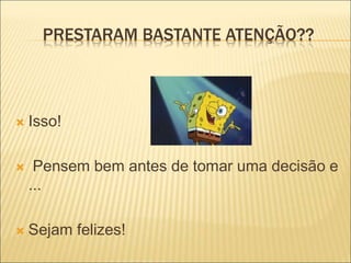PRESTARAM BASTANTE ATENÇÃO??
 Isso!
 Pensem bem antes de tomar uma decisão e
...
 Sejam felizes!
 