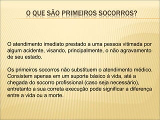 O QUE SÃO PRIMEIROS SOCORROS?
O atendimento imediato prestado a uma pessoa vitimada por
algum acidente, visando, principalmente, o não agravamento
de seu estado.
Os primeiros socorros não substituem o atendimento médico.
Consistem apenas em um suporte básico à vida, até a
chegada do socorro profissional (caso seja necessário),
entretanto a sua correta execução pode significar a diferença
entre a vida ou a morte.
 