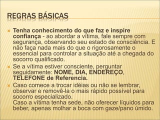 REGRAS BÁSICAS
 Tenha conhecimento do que faz e inspire
confiança - ao abordar a vítima, fale sempre com
segurança, observando seu estado de consciência. E
não faça nada mais do que o rigorosamente o
essencial para controlar a situação até a chegada do
socorro qualificado.
 Se a vítima estiver consciente, perguntar
seguidamente: NOME, DIA, ENDEREÇO,
TELEFONE de Referencia.
 Caso comece a trocar idéias ou não se lembrar,
observar e removê-la o mais rápido possível para
socorro especializado.
Caso a vítima tenha sede, não oferecer líquidos para
beber, apenas molhar a boca com gaze/pano úmido.
 
