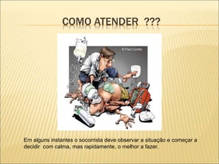 COMO ATENDER ???
Em alguns instantes o socorrista deve observar a situação e começar a
decidir com calma, mas rapidamente, o melhor a fazer.
 