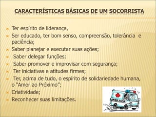 CARACTERÍSTICAS BÁSICAS DE UM SOCORRISTA
 Ter espírito de liderança,
 Ser educado, ter bom senso, compreensão, tolerância e
paciência;
 Saber planejar e executar suas ações;
 Saber delegar funções;
 Saber promover e improvisar com segurança;
 Ter iniciativas e atitudes firmes;
 Ter, acima de tudo, o espírito de solidariedade humana,
o “Amor ao Próximo”;
 Criatividade;
 Reconhecer suas limitações.
 