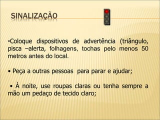 SINALIZAÇÃO
•Coloque dispositivos de advertência (triângulo,
pisca –alerta, folhagens, tochas pelo menos 50
metros antes do local.
• Peça a outras pessoas para parar e ajudar;
• À noite, use roupas claras ou tenha sempre a
mão um pedaço de tecido claro;
 