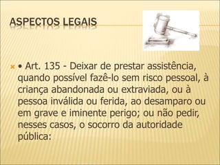 ASPECTOS LEGAIS
 • Art. 135 - Deixar de prestar assistência,
quando possível fazê-lo sem risco pessoal, à
criança abandonada ou extraviada, ou à
pessoa inválida ou ferida, ao desamparo ou
em grave e iminente perigo; ou não pedir,
nesses casos, o socorro da autoridade
pública:
 