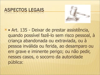 •  Art. 135 - Deixar de prestar assistência, quando possível fazê-lo sem risco pessoal, à criança abandonada ou extraviada, ou à pessoa inválida ou ferida, ao desamparo ou em grave e iminente perigo; ou não pedir, nesses casos, o socorro da autoridade pública: 