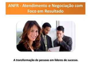 ANFR - Atendimento e Negociação com
         Foco em Resultado




  A transformação de pessoas em líderes de sucesso.
 