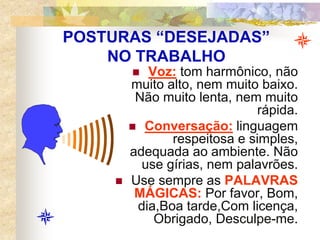 POSTURAS “DESEJADAS”
NO TRABALHO
 Voz: tom harmônico, não
muito alto, nem muito baixo.
Não muito lenta, nem muito
rápida.
 Conversação: linguagem
respeitosa e simples,
adequada ao ambiente. Não
use gírias, nem palavrões.
 Use sempre as PALAVRAS
MÁGICAS: Por favor, Bom,
dia,Boa tarde,Com licença,
Obrigado, Desculpe-me.
 
