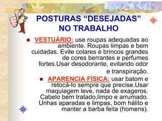POSTURAS “DESEJADAS”
NO TRABALHO
 VESTUÁRIO: use roupas adequadas ao
ambiente. Roupas limpas e bem
cuidadas. Evite colares e brincos grandes
de cores berrantes e perfumes
fortes.Usar desodorante, evitando odor
e transpiração.
 APARENCIA FÍSICA: usar batom e
retocá-lo sempre que precise.Usar
maquiagem leve, nada de exageros.
Cabelo bem tratado,limpo e arrumado.
Unhas aparadas e limpas, bom hálito e
manter a barba feita (homens).
 