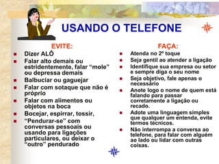 USANDO O TELEFONE
EVITE:
 Dizer ALÔ
 Falar alto demais ou
estridentemente, falar “mole”
ou depressa demais
 Balbuciar ou gaguejar
 Falar com sotaque que não é
próprio
 Falar com alimentos ou
objetos na boca
 Bocejar, espirrar, tossir,
 “Pendurar-se” com
conversas pessoais ou
usando para ligações
particulares, ou deixar o
“outro” pendurado
FAÇA:
 Atenda no 2º toque
 Seja gentil ao atender a ligação
 Identifique sua empresa ou setor
e sempre diga o seu nome
 Seja objetivo, fale apenas o
necessário
 Anote logo o nome de quem está
falando para passar
corretamente a ligação ou
recado.
 Adote uma linguagem simples
que qualquer um entenda, evite
termos técnicos.
 Não interrompa a conversa ao
telefone, para falar com alguém
ao lado ou lidar com outras
coisas.
 