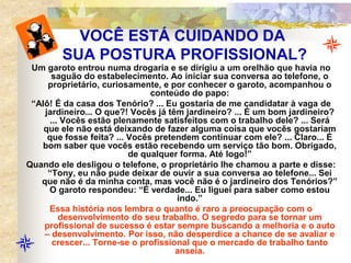 VOCÊ ESTÁ CUIDANDO DA
SUA POSTURA PROFISSIONAL?
Um garoto entrou numa drogaria e se dirigiu a um orelhão que havia no
saguão do estabelecimento. Ao iniciar sua conversa ao telefone, o
proprietário, curiosamente, e por conhecer o garoto, acompanhou o
conteúdo do papo:
“Alô! É da casa dos Tenório? ... Eu gostaria de me candidatar à vaga de
jardineiro... O que?! Vocês já têm jardineiro? ... É um bom jardineiro?
... Vocês estão plenamente satisfeitos com o trabalho dele? ... Será
que ele não está deixando de fazer alguma coisa que vocês gostariam
que fosse feita? ... Vocês pretendem continuar com ele? ... Claro... É
bom saber que vocês estão recebendo um serviço tão bom. Obrigado,
de qualquer forma. Até logo!”
Quando ele desligou o telefone, o proprietário lhe chamou a parte e disse:
“Tony, eu não pude deixar de ouvir a sua conversa ao telefone... Sei
que não é da minha conta, mas você não é o jardineiro dos Tenórios?”
O garoto respondeu: “É verdade... Eu liguei para saber como estou
indo.”
Essa história nos lembra o quanto é raro a preocupação com o
desenvolvimento do seu trabalho. O segredo para se tornar um
profissional de sucesso é estar sempre buscando a melhoria e o auto
– desenvolvimento. Por isso, não desperdice a chance de se avaliar e
crescer... Torne-se o profissional que o mercado de trabalho tanto
anseia.
 