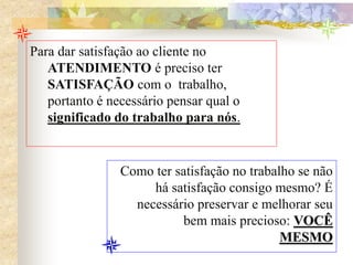 Para dar satisfação ao cliente no
ATENDIMENTO é preciso ter
SATISFAÇÃO com o trabalho,
portanto é necessário pensar qual o
significado do trabalho para nós.
Como ter satisfação no trabalho se não
há satisfação consigo mesmo? É
necessário preservar e melhorar seu
bem mais precioso: VOCÊ
MESMO
 