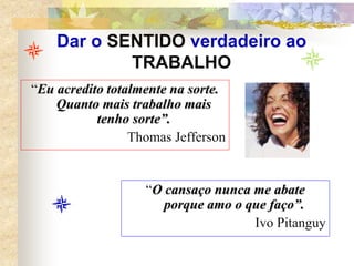 Dar o SENTIDO verdadeiro ao
TRABALHO
“Eu acredito totalmente na sorte.
Quanto mais trabalho mais
tenho sorte”.
Thomas Jefferson
“O cansaço nunca me abate
porque amo o que faço”.
Ivo Pitanguy
 
