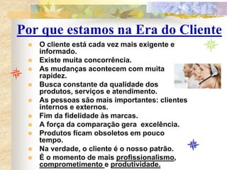 Por que estamos na Era do Cliente
 O cliente está cada vez mais exigente e
informado.
 Existe muita concorrência.
 As mudanças acontecem com muita
rapidez.
 Busca constante da qualidade dos
produtos, serviços e atendimento.
 As pessoas são mais importantes: clientes
internos e externos.
 Fim da fidelidade às marcas.
 A força da comparação gera excelência.
 Produtos ficam obsoletos em pouco
tempo.
 Na verdade, o cliente é o nosso patrão.
 É o momento de mais profissionalismo,
comprometimento e produtividade.
 