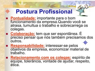 Postura Profissional
 Pontualidade: importante para o bom
funcionamento da empresa.Quando você se
atrasa, tumultua o trabalho e sobrecarrega os
colegas.
 Colaboração: tem que ser espontânea. É
preciso pensar que nós também precisamos dos
outros.
 Responsabilidade: interessar-se pelos
objetivos da empresa, economizar material de
trabalho.
 Relacionamento com os colegas: espírito de
equipe, tolerância, vontade de ajudar, respeito,
ética.
 