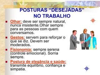 POSTURAS “DESEJADAS”
NO TRABALHO
 Olhar: deve ser sempre natural,
nunca insistente.Olhar sempre
para as pessoas com quem
conversamos.
 Gestos: servem para reforçar o
que se diz. Devem ser
moderados.
 Fisionomia: sempre serena
(controle emocional). Sorria
sempre.
 Postura de elegância e saúde:
transmite equilíbrio, confiança e
simpatia.
 