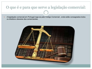 O que é e para que serve a legislação comercial:
 A legislação comercial em Portugal rege-se pelo Código Comercial , onde estão consagrados todos
os direitos e deveres dos comerciantes.
 